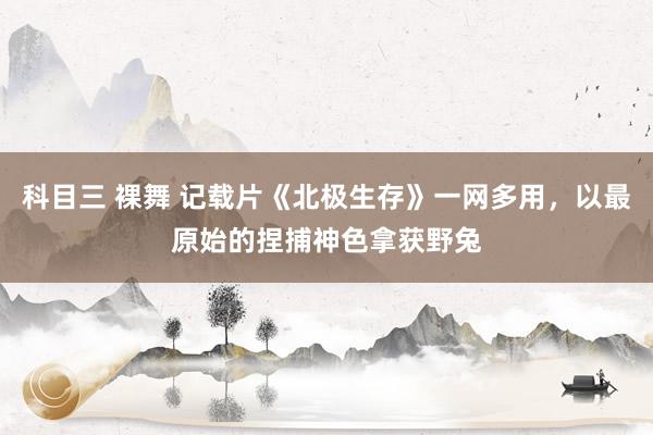 科目三 裸舞 记载片《北极生存》一网多用，以最原始的捏捕神色拿获野兔