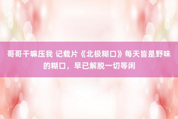 哥哥干嘛压我 记载片《北极糊口》每天皆是野味的糊口，早已解脱一切等闲
