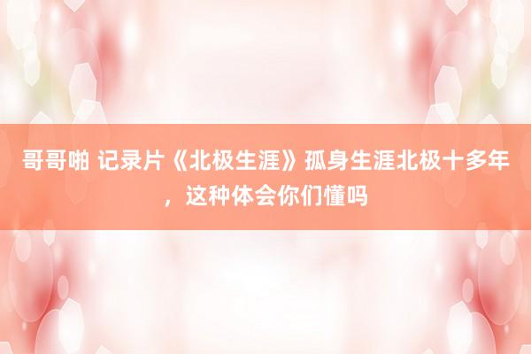 哥哥啪 记录片《北极生涯》孤身生涯北极十多年，这种体会你们懂吗