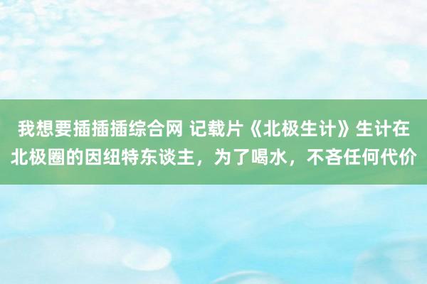 我想要插插插综合网 记载片《北极生计》生计在北极圈的因纽特东谈主，为了喝水，不吝任何代价