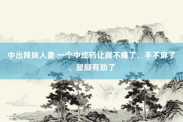 中出辣妹人妻 一个中成药让肩不痛了、手不麻了、腿脚有劲了