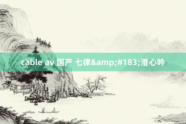 cable av 国产 七律&#183;澄心吟