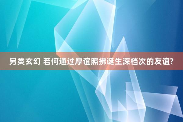 另类玄幻 若何通过厚谊照拂诞生深档次的友谊?