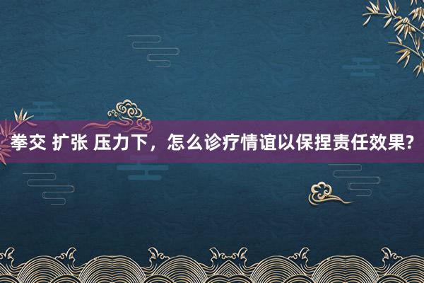 拳交 扩张 压力下，怎么诊疗情谊以保捏责任效果?