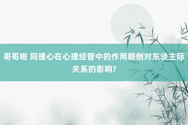 哥哥啪 同理心在心理经管中的作用颠倒对东谈主际关系的影响?