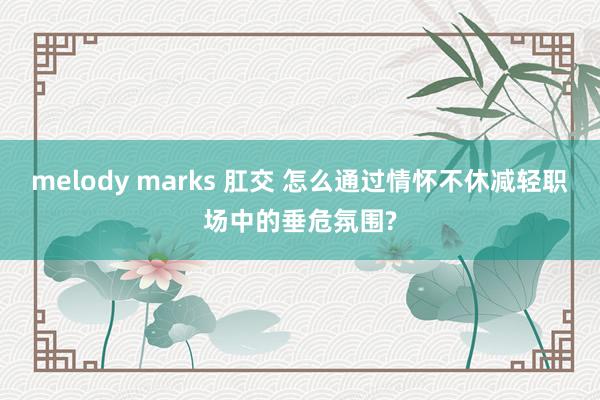 melody marks 肛交 怎么通过情怀不休减轻职场中的垂危氛围?
