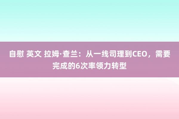 自慰 英文 拉姆·查兰：从一线司理到CEO，需要完成的6次率领力转型