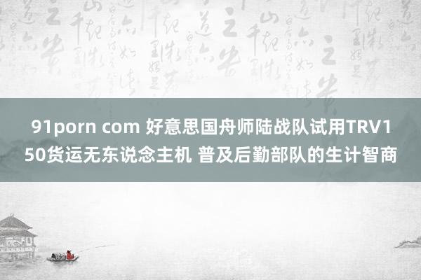 91porn com 好意思国舟师陆战队试用TRV150货运无东说念主机 普及后勤部队的生计智商